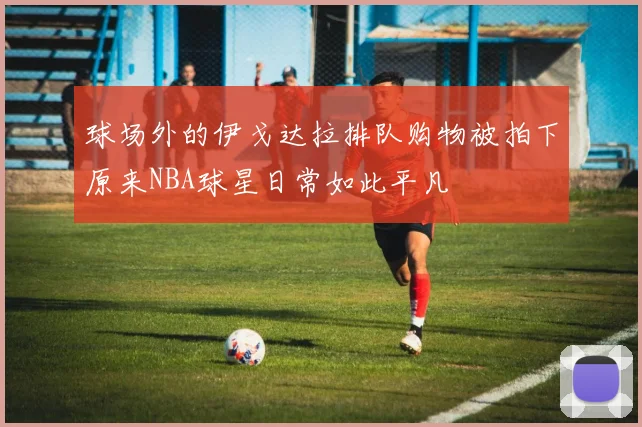 球场外的伊戈达拉排队购物被拍下原来NBA球星日常如此平凡