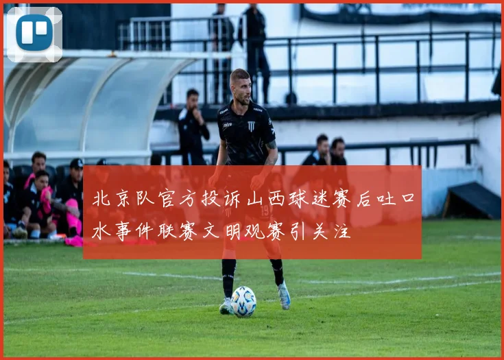 北京队官方投诉山西球迷赛后吐口水事件联赛文明观赛引关注