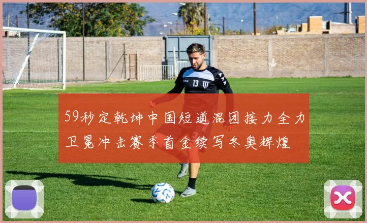 59秒定乾坤中国短道混团接力全力卫冕冲击赛季首金续写冬奥辉煌